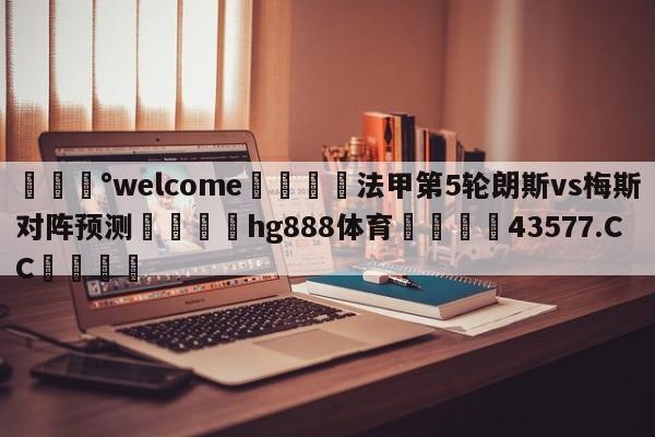 💰welcome🎲法甲第5轮朗斯vs梅斯对阵预测🐁hg888体育😜43577.CC🎾