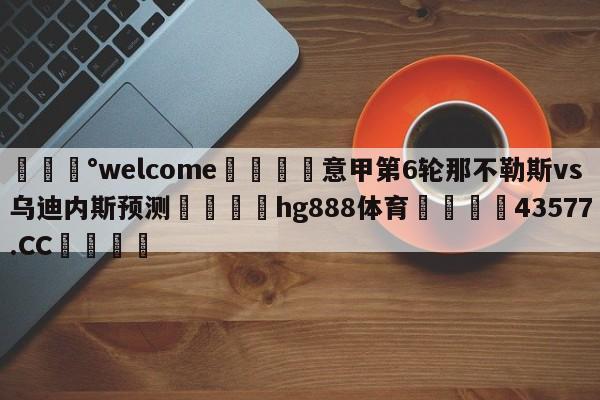 💰welcome🎲意甲第6轮那不勒斯vs乌迪内斯预测🐁hg888体育😜43577.CC🎾