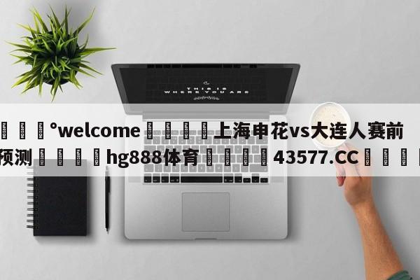 💰welcome🎲上海申花vs大连人赛前预测🐁hg888体育😜43577.CC🎾