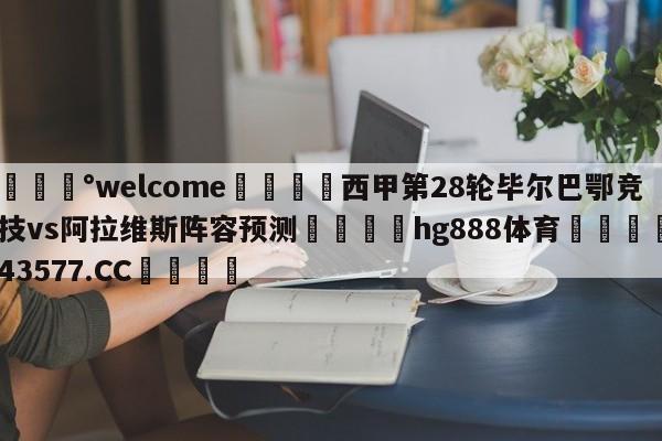 💰welcome🎲西甲第28轮毕尔巴鄂竞技vs阿拉维斯阵容预测🐁hg888体育😜43577.CC🎾