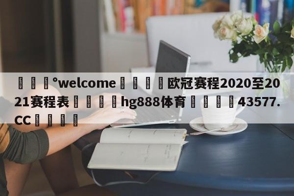 💰welcome🎲欧冠赛程2020至2021赛程表🐁hg888体育😜43577.CC🎾