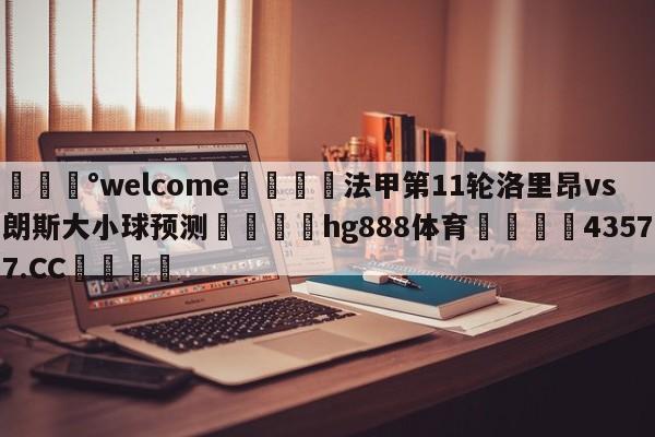 💰welcome🎲法甲第11轮洛里昂vs朗斯大小球预测🐁hg888体育😜43577.CC🎾