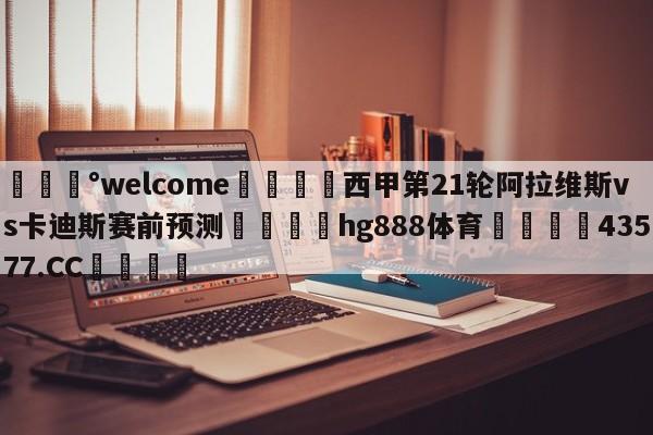 💰welcome🎲西甲第21轮阿拉维斯vs卡迪斯赛前预测🐁hg888体育😜43577.CC🎾