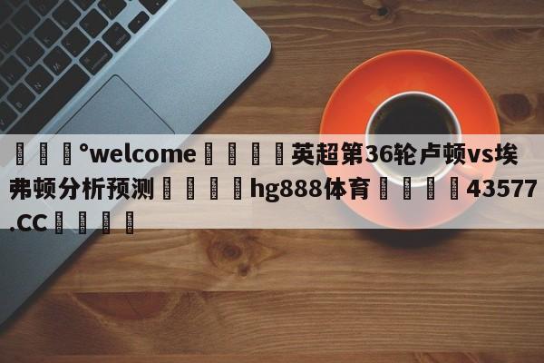 💰welcome🎲英超第36轮卢顿vs埃弗顿分析预测🐁hg888体育😜43577.CC🎾