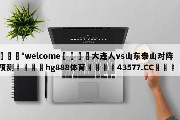 💰welcome🎲大连人vs山东泰山对阵预测🐁hg888体育😜43577.CC🎾