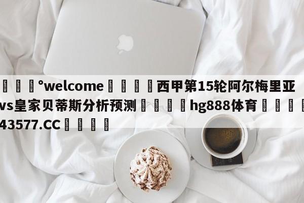 💰welcome🎲西甲第15轮阿尔梅里亚vs皇家贝蒂斯分析预测🐁hg888体育😜43577.CC🎾