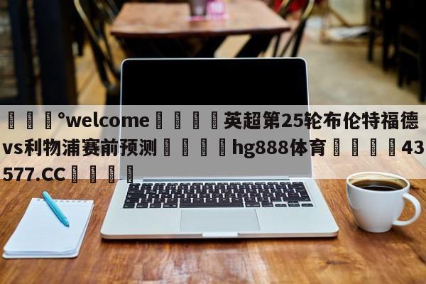 💰welcome🎲英超第25轮布伦特福德vs利物浦赛前预测🐁hg888体育😜43577.CC🎾