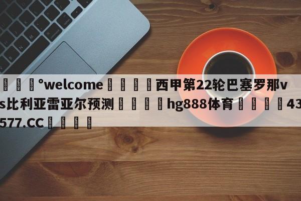 💰welcome🎲西甲第22轮巴塞罗那vs比利亚雷亚尔预测🐁hg888体育😜43577.CC🎾