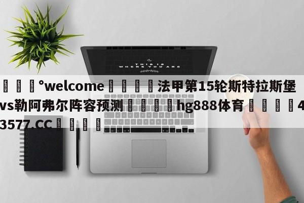 💰welcome🎲法甲第15轮斯特拉斯堡vs勒阿弗尔阵容预测🐁hg888体育😜43577.CC🎾