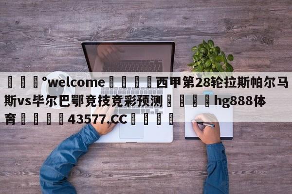 💰welcome🎲西甲第28轮拉斯帕尔马斯vs毕尔巴鄂竞技竞彩预测🐁hg888体育😜43577.CC🎾