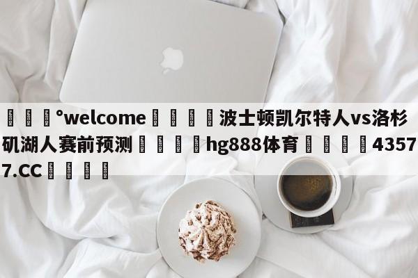 💰welcome🎲波士顿凯尔特人vs洛杉矶湖人赛前预测🐁hg888体育😜43577.CC🎾