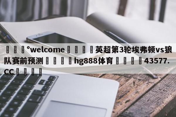 💰welcome🎲英超第3轮埃弗顿vs狼队赛前预测🐁hg888体育😜43577.CC🎾