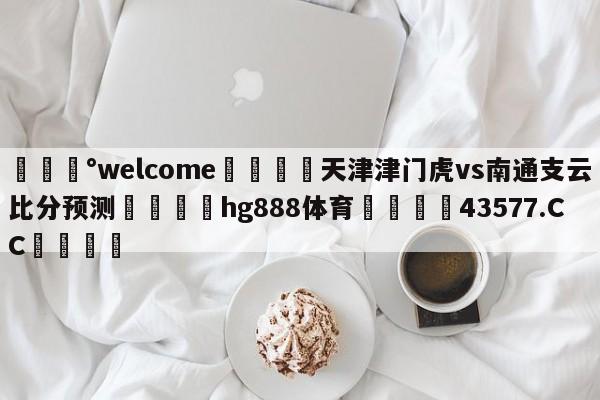 💰welcome🎲天津津门虎vs南通支云比分预测🐁hg888体育😜43577.CC🎾