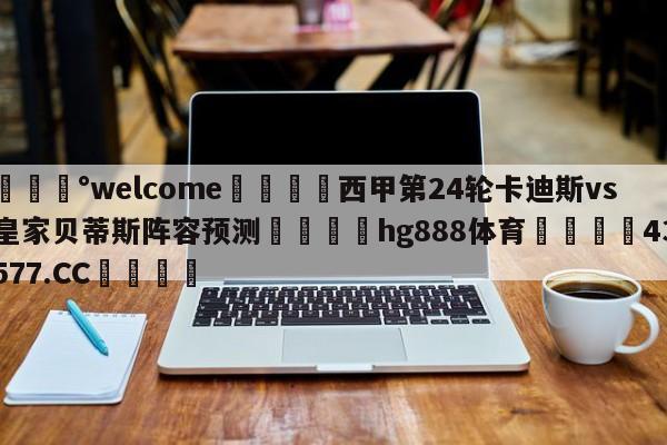 💰welcome🎲西甲第24轮卡迪斯vs皇家贝蒂斯阵容预测🐁hg888体育😜43577.CC🎾