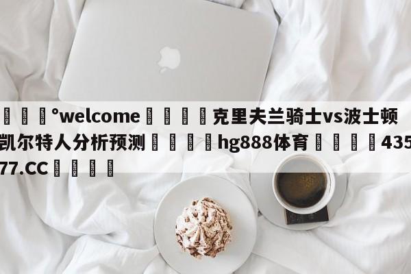 💰welcome🎲克里夫兰骑士vs波士顿凯尔特人分析预测🐁hg888体育😜43577.CC🎾