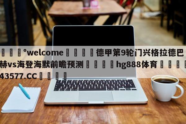 💰welcome🎲德甲第9轮门兴格拉德巴赫vs海登海默前瞻预测🐁hg888体育😜43577.CC🎾