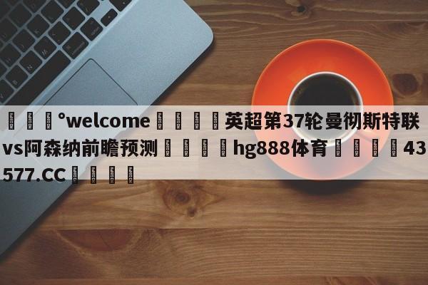 💰welcome🎲英超第37轮曼彻斯特联vs阿森纳前瞻预测🐁hg888体育😜43577.CC🎾