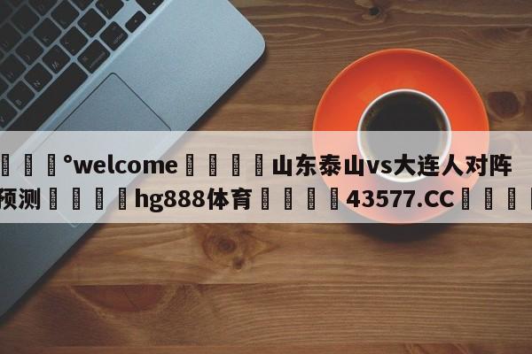 💰welcome🎲山东泰山vs大连人对阵预测🐁hg888体育😜43577.CC🎾