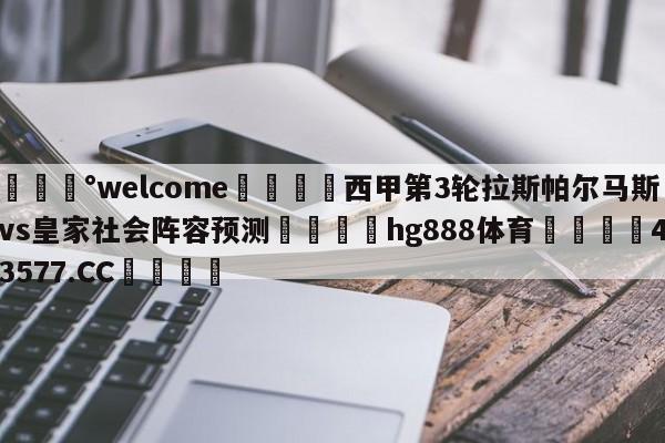 💰welcome🎲西甲第3轮拉斯帕尔马斯vs皇家社会阵容预测🐁hg888体育😜43577.CC🎾