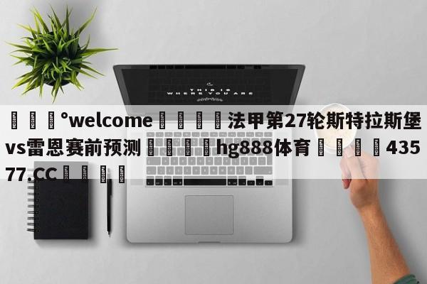 💰welcome🎲法甲第27轮斯特拉斯堡vs雷恩赛前预测🐁hg888体育😜43577.CC🎾