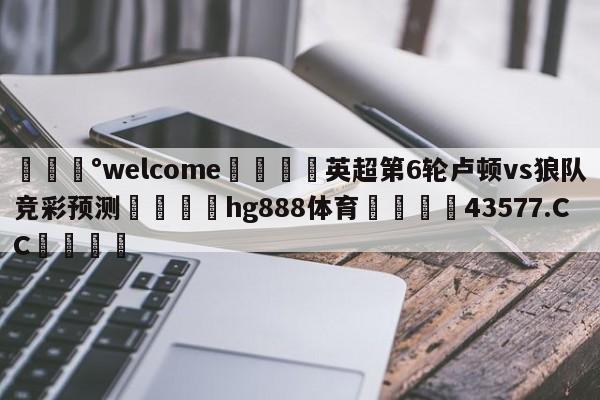 💰welcome🎲英超第6轮卢顿vs狼队竞彩预测🐁hg888体育😜43577.CC🎾