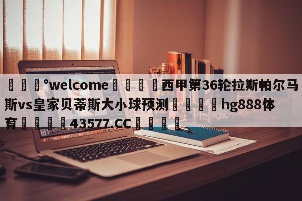 💰welcome🎲西甲第36轮拉斯帕尔马斯vs皇家贝蒂斯大小球预测🐁hg888体育😜43577.CC🎾