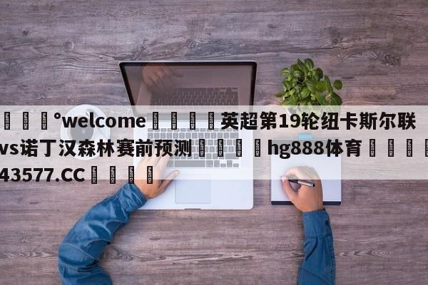 💰welcome🎲英超第19轮纽卡斯尔联vs诺丁汉森林赛前预测🐁hg888体育😜43577.CC🎾