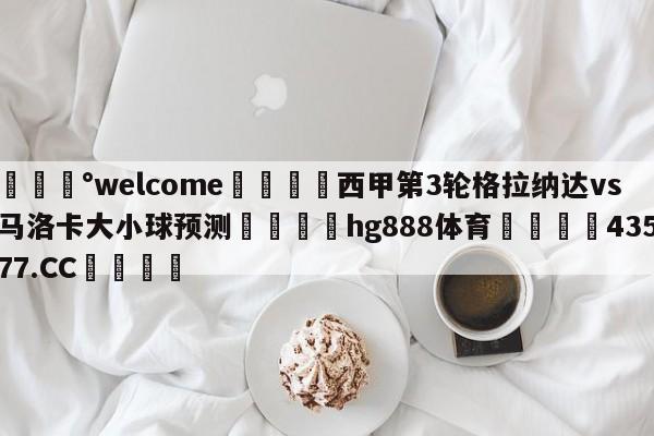 💰welcome🎲西甲第3轮格拉纳达vs马洛卡大小球预测🐁hg888体育😜43577.CC🎾