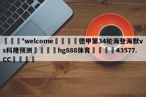 💰welcome🎲德甲第34轮海登海默vs科隆预测🐁hg888体育😜43577.CC🎾