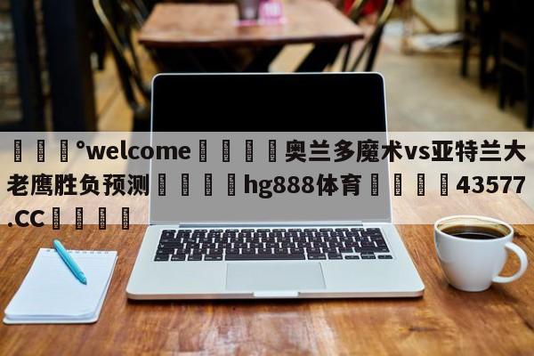 💰welcome🎲奥兰多魔术vs亚特兰大老鹰胜负预测🐁hg888体育😜43577.CC🎾