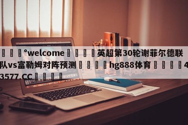 💰welcome🎲英超第30轮谢菲尔德联队vs富勒姆对阵预测🐁hg888体育😜43577.CC🎾