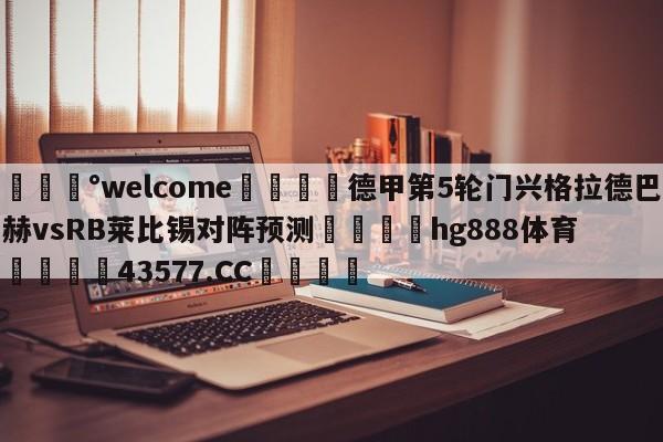 💰welcome🎲德甲第5轮门兴格拉德巴赫vsRB莱比锡对阵预测🐁hg888体育😜43577.CC🎾