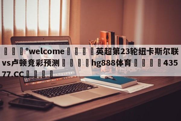 💰welcome🎲英超第23轮纽卡斯尔联vs卢顿竞彩预测🐁hg888体育😜43577.CC🎾