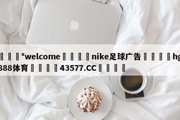 💰welcome🎲nike足球广告🐁hg888体育😜43577.CC🎾