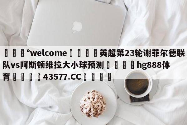 💰welcome🎲英超第23轮谢菲尔德联队vs阿斯顿维拉大小球预测🐁hg888体育😜43577.CC🎾