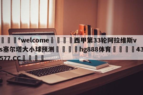 💰welcome🎲西甲第33轮阿拉维斯vs塞尔塔大小球预测🐁hg888体育😜43577.CC🎾