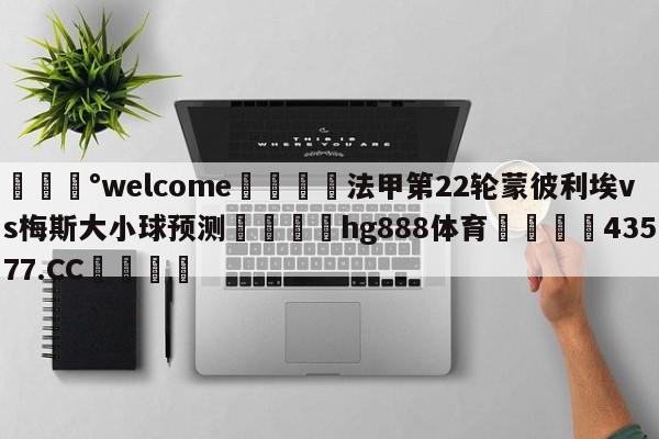 💰welcome🎲法甲第22轮蒙彼利埃vs梅斯大小球预测🐁hg888体育😜43577.CC🎾