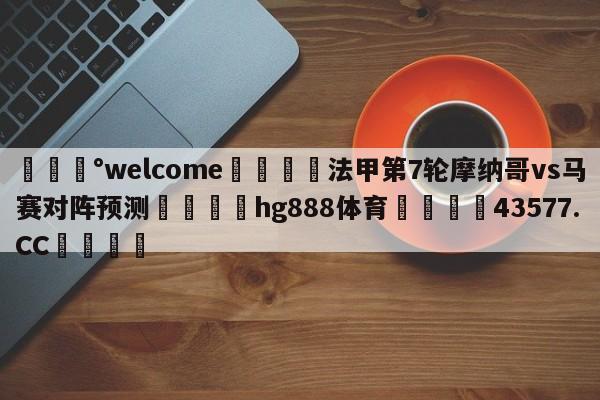 💰welcome🎲法甲第7轮摩纳哥vs马赛对阵预测🐁hg888体育😜43577.CC🎾