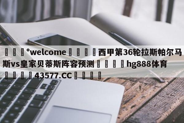 💰welcome🎲西甲第36轮拉斯帕尔马斯vs皇家贝蒂斯阵容预测🐁hg888体育😜43577.CC🎾