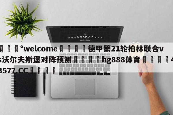 💰welcome🎲德甲第21轮柏林联合vs沃尔夫斯堡对阵预测🐁hg888体育😜43577.CC🎾