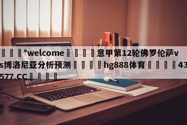 💰welcome🎲意甲第12轮佛罗伦萨vs博洛尼亚分析预测🐁hg888体育😜43577.CC🎾