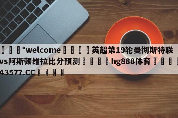 💰welcome🎲英超第19轮曼彻斯特联vs阿斯顿维拉比分预测🐁hg888体育😜43577.CC🎾