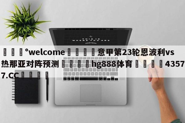 💰welcome🎲意甲第23轮恩波利vs热那亚对阵预测🐁hg888体育😜43577.CC🎾