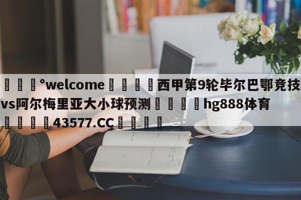 💰welcome🎲西甲第9轮毕尔巴鄂竞技vs阿尔梅里亚大小球预测🐁hg888体育😜43577.CC🎾