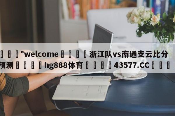 💰welcome🎲浙江队vs南通支云比分预测🐁hg888体育😜43577.CC🎾