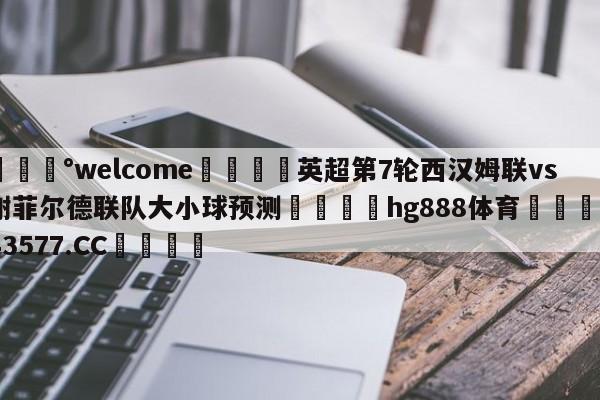 💰welcome🎲英超第7轮西汉姆联vs谢菲尔德联队大小球预测🐁hg888体育😜43577.CC🎾