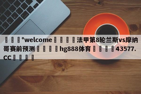 💰welcome🎲法甲第8轮兰斯vs摩纳哥赛前预测🐁hg888体育😜43577.CC🎾