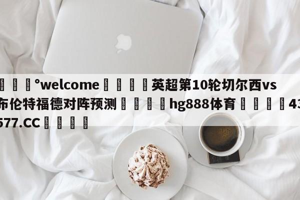 💰welcome🎲英超第10轮切尔西vs布伦特福德对阵预测🐁hg888体育😜43577.CC🎾