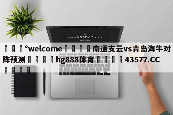 💰welcome🎲南通支云vs青岛海牛对阵预测🐁hg888体育😜43577.CC🎾