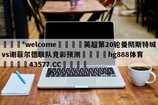 💰welcome🎲英超第20轮曼彻斯特城vs谢菲尔德联队竞彩预测🐁hg888体育😜43577.CC🎾